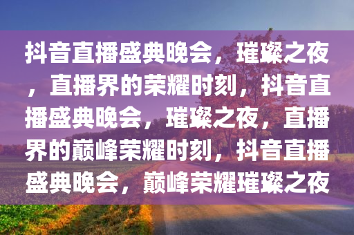 抖音直播盛典晚会，璀璨之夜，直播界的荣耀时刻，抖音直播盛典晚会，璀璨之夜，直播界的巅峰荣耀时刻，抖音直播盛典晚会，巅峰荣耀璀璨之夜