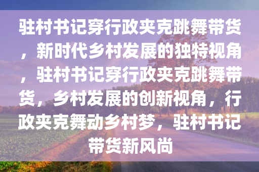 驻村书记穿行政夹克跳舞带货，新时代乡村发展的独特视角，驻村书记穿行政夹克跳舞带货，乡村发展的创新视角，行政夹克舞动乡村梦，驻村书记带货新风尚