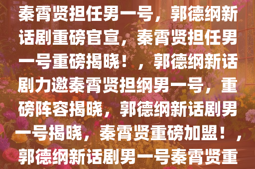 重磅官宣！郭德纲新话剧力推秦霄贤担任男一号，郭德纲新话剧重磅官宣，秦霄贤担任男一号重磅揭晓！，郭德纲新话剧力邀秦霄贤担纲男一号，重磅阵容揭晓，郭德纲新话剧男一号揭晓，秦霄贤重磅加盟！，郭德纲新话剧男一号秦霄贤重磅加盟，实力演绎引爆舞台！