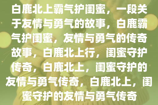 白鹿北上霸气护闺蜜，一段关于友情与勇气的故事，白鹿霸气护闺蜜，友情与勇气的传奇故事，白鹿北上行，闺蜜守护传奇，白鹿北上，闺蜜守护的友情与勇气传奇，白鹿北上，闺蜜守护的友情与勇气传奇