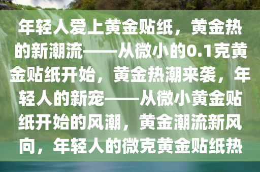 年轻人爱上黄金贴纸，黄金热的新潮流——从微小的0.1克黄金贴纸开始，黄金热潮来袭，年轻人的新宠——从微小黄金贴纸开始的风潮，黄金潮流新风向，年轻人的微克黄金贴纸热