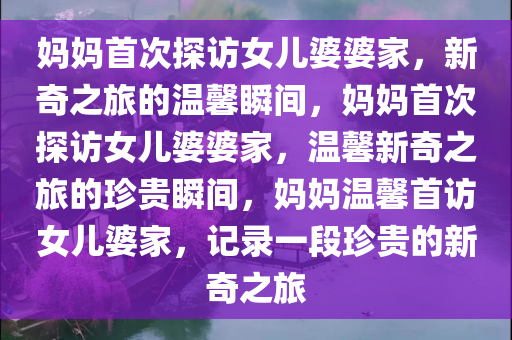 妈妈首次探访女儿婆婆家，新奇之旅的温馨瞬间，妈妈首次探访女儿婆婆家，温馨新奇之旅的珍贵瞬间，妈妈温馨首访女儿婆家，记录一段珍贵的新奇之旅