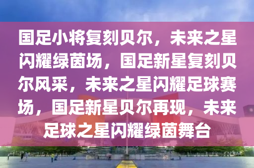 国足小将复刻贝尔，未来之星闪耀绿茵场，国足新星复刻贝尔风采，未来之星闪耀足球赛场，国足新星贝尔再现，未来足球之星闪耀绿茵舞台