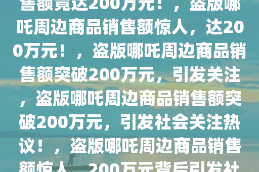 惊！商家盗版哪吒周边商品销售额竟达200万元！，盗版哪吒周边商品销售额惊人，达200万元！，盗版哪吒周边商品销售额突破200万元，引发关注，盗版哪吒周边商品销售额突破200万元，引发社会关注热议！，盗版哪吒周边商品销售额惊人，200万元背后引发社会热议