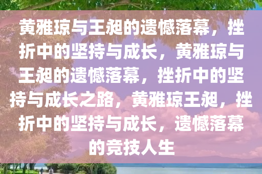 黄雅琼与王昶的遗憾落幕，挫折中的坚持与成长，黄雅琼与王昶的遗憾落幕，挫折中的坚持与成长之路，黄雅琼王昶，挫折中的坚持与成长，遗憾落幕的竞技人生