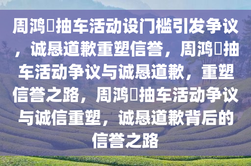 周鸿祎抽车活动设门槛引发争议，诚恳道歉重塑信誉，周鸿祎抽车活动争议与诚恳道歉，重塑信誉之路，周鸿祎抽车活动争议与诚信重塑，诚恳道歉背后的信誉之路