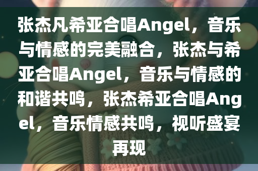 张杰凡希亚合唱Angel，音乐与情感的完美融合，张杰与希亚合唱Angel，音乐与情感的和谐共鸣，张杰希亚合唱Angel，音乐情感共鸣，视听盛宴再现