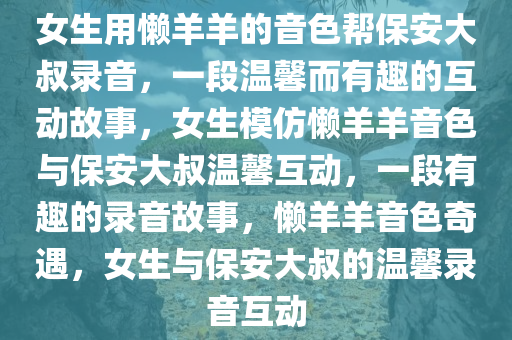 女生用懒羊羊的音色帮保安大叔录音，一段温馨而有趣的互动故事，女生模仿懒羊羊音色与保安大叔温馨互动，一段有趣的录音故事，懒羊羊音色奇遇，女生与保安大叔的温馨录音互动