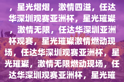 任达华在深圳现场观赛亚洲杯，星光熠熠，激情四溢，任达华深圳观赛亚洲杯，星光璀璨，激情无限，任达华深圳亚洲杯观赛，星光璀璨激情燃动现场，任达华深圳观赛亚洲杯，星光璀璨，激情无限燃动现场，任达华深圳观赛亚洲杯，星光璀璨，激情燃动现场