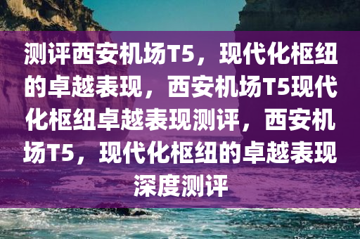 测评西安机场T5，现代化枢纽的卓越表现，西安机场T5现代化枢纽卓越表现测评，西安机场T5，现代化枢纽的卓越表现深度测评