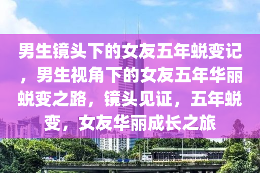 男生镜头下的女友五年蜕变记，男生视角下的女友五年华丽蜕变之路，镜头见证，五年蜕变，女友华丽成长之旅