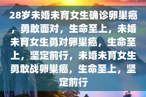 28岁未婚未育女生确诊卵巢癌，勇敢面对，生命至上，未婚未育女生勇对卵巢癌，生命至上，坚定前行，未婚未育女生勇敢战卵巢癌，生命至上，坚定前行