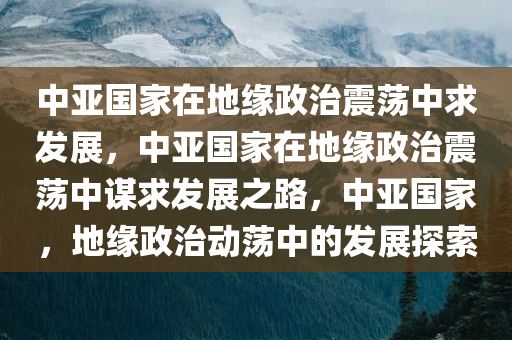 中亚国家在地缘政治震荡中求发展，中亚国家在地缘政治震荡中谋求发展之路，中亚国家，地缘政治动荡中的发展探索