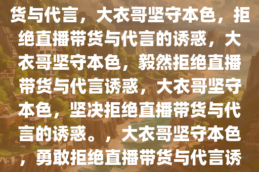 大衣哥坚守自我，拒绝直播带货与代言，大衣哥坚守本色，拒绝直播带货与代言的诱惑，大衣哥坚守本色，毅然拒绝直播带货与代言诱惑，大衣哥坚守本色，坚决拒绝直播带货与代言的诱惑。，大衣哥坚守本色，勇敢拒绝直播带货与代言诱惑