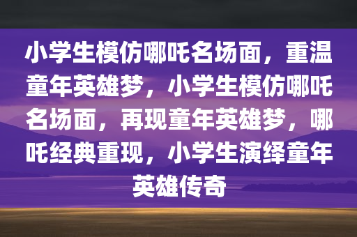 小学生模仿哪吒名场面，重温童年英雄梦，小学生模仿哪吒名场面，再现童年英雄梦，哪吒经典重现，小学生演绎童年英雄传奇