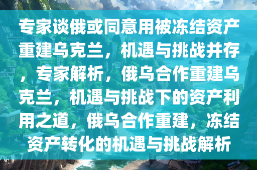 专家谈俄或同意用被冻结资产重建乌克兰，机遇与挑战并存，专家解析，俄乌合作重建乌克兰，机遇与挑战下的资产利用之道，俄乌合作重建，冻结资产转化的机遇与挑战解析