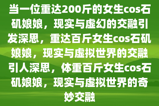 当一位重达200斤的女生cos石矶娘娘，现实与虚幻的交融引发深思，重达百斤女生cos石矶娘娘，现实与虚拟世界的交融引人深思，体重百斤女生cos石矶娘娘，现实与虚拟世界的奇妙交融