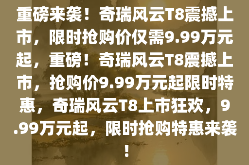 重磅来袭！奇瑞风云T8震撼上市，限时抢购价仅需9.99万元起，重磅！奇瑞风云T8震撼上市，抢购价9.99万元起限时特惠，奇瑞风云T8上市狂欢，9.99万元起，限时抢购特惠来袭！