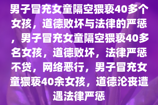 男子冒充女童隔空猥亵40多个女孩，道德败坏与法律的严惩，男子冒充女童隔空猥亵40多名女孩，道德败坏，法律严惩不贷，网络恶行，男子冒充女童猥亵40余女孩，道德沦丧遭遇法律严惩