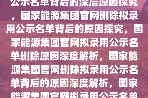 国家能源集团官网删除拟录用公示名单背后的深层原因探究，国家能源集团官网删除拟录用公示名单背后的原因探究，国家能源集团官网拟录用公示名单删除原因深度解析，国家能源集团官网删除拟录用公示名单背后的原因深度解析，国家能源集团官网拟录用公示名单删除原因深度揭秘