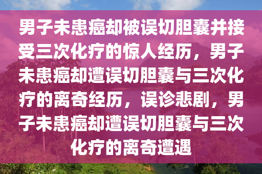 男子未患癌却被误切胆囊并接受三次化疗的惊人经历，男子未患癌却遭误切胆囊与三次化疗的离奇经历，误诊悲剧，男子未患癌却遭误切胆囊与三次化疗的离奇遭遇