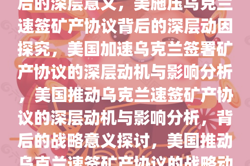 美施压乌克兰速签矿产协议背后的深层意义，美施压乌克兰速签矿产协议背后的深层动因探究，美国加速乌克兰签署矿产协议的深层动机与影响分析，美国推动乌克兰速签矿产协议的深层动机与影响分析，背后的战略意义探讨，美国推动乌克兰速签矿产协议的战略动机与影响解析