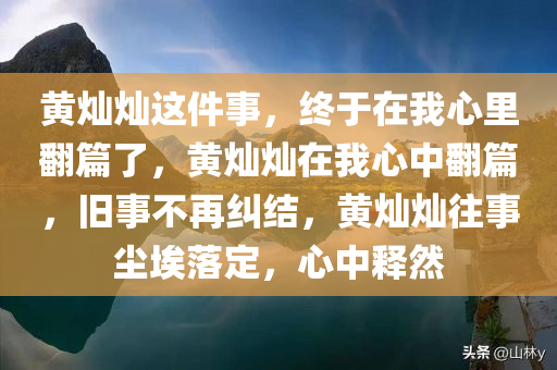 黄灿灿这件事，终于在我心里翻篇了，黄灿灿在我心中翻篇，旧事不再纠结，黄灿灿往事尘埃落定，心中释然