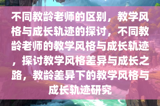 不同教龄老师的区别，教学风格与成长轨迹的探讨，不同教龄老师的教学风格与成长轨迹，探讨教学风格差异与成长之路，教龄差异下的教学风格与成长轨迹研究