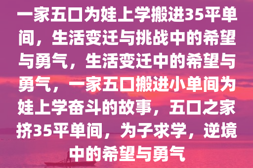 一家五口为娃上学搬进35平单间，生活变迁与挑战中的希望与勇气，生活变迁中的希望与勇气，一家五口搬进小单间为娃上学奋斗的故事，五口之家挤35平单间，为子求学，逆境中的希望与勇气