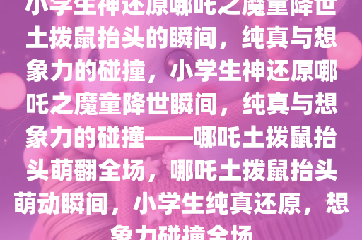 小学生神还原哪吒之魔童降世土拨鼠抬头的瞬间，纯真与想象力的碰撞，小学生神还原哪吒之魔童降世瞬间，纯真与想象力的碰撞——哪吒土拨鼠抬头萌翻全场，哪吒土拨鼠抬头萌动瞬间，小学生纯真还原，想象力碰撞全场