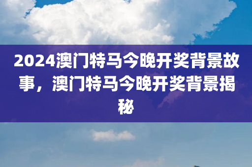 2024澳门特马今晚开奖背景故事，澳门特马今晚开奖背景揭秘