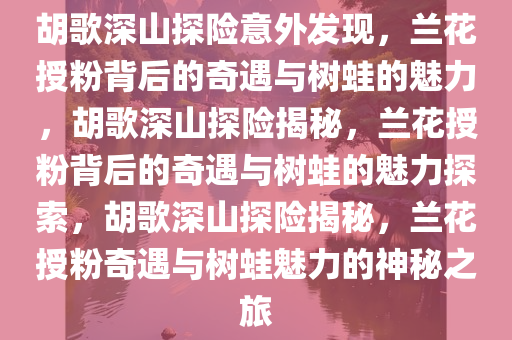 胡歌深山探险意外发现，兰花授粉背后的奇遇与树蛙的魅力，胡歌深山探险揭秘，兰花授粉背后的奇遇与树蛙的魅力探索，胡歌深山探险揭秘，兰花授粉奇遇与树蛙魅力的神秘之旅