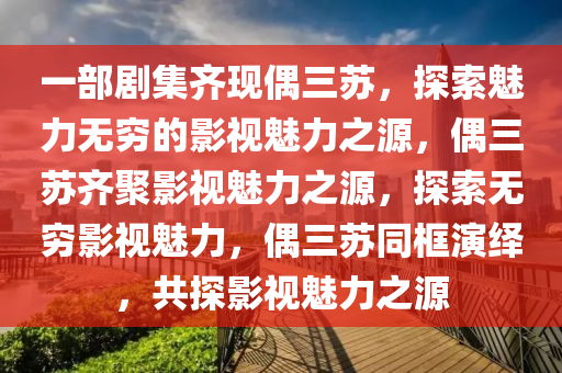 一部剧集齐现偶三苏，探索魅力无穷的影视魅力之源，偶三苏齐聚影视魅力之源，探索无穷影视魅力，偶三苏同框演绎，共探影视魅力之源