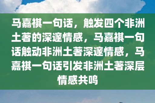 马嘉祺一句话，触发四个非洲土著的深邃情感，马嘉祺一句话触动非洲土著深邃情感，马嘉祺一句话引发非洲土著深层情感共鸣