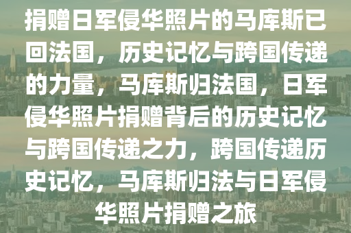 捐赠日军侵华照片的马库斯已回法国，历史记忆与跨国传递的力量，马库斯归法国，日军侵华照片捐赠背后的历史记忆与跨国传递之力，跨国传递历史记忆，马库斯归法与日军侵华照片捐赠之旅