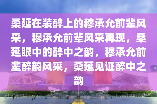 桑延在装醉上的穆承允前辈风采，穆承允前辈风采再现，桑延眼中的醉中之韵，穆承允前辈醉韵风采，桑延见证醉中之韵