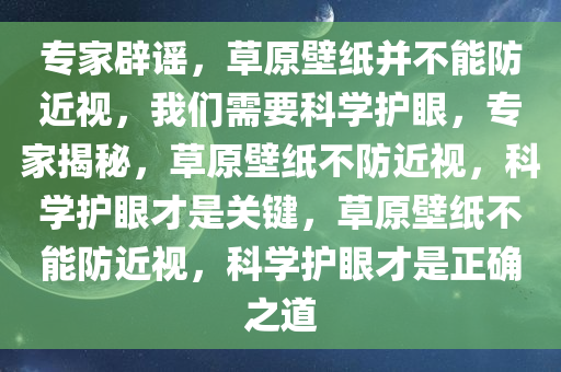 专家辟谣，草原壁纸并不能防近视，我们需要科学护眼，专家揭秘，草原壁纸不防近视，科学护眼才是关键，草原壁纸不能防近视，科学护眼才是正确之道