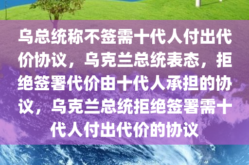 乌总统称不签需十代人付出代价协议，乌克兰总统表态，拒绝签署代价由十代人承担的协议，乌克兰总统拒绝签署需十代人付出代价的协议