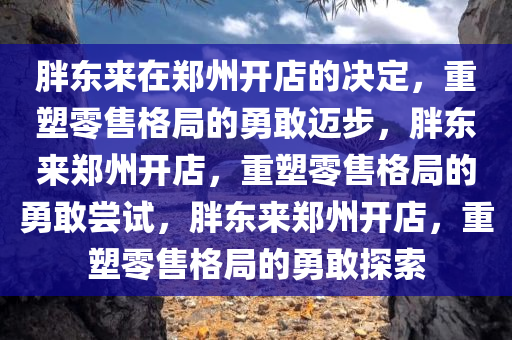 胖东来在郑州开店的决定，重塑零售格局的勇敢迈步，胖东来郑州开店，重塑零售格局的勇敢尝试，胖东来郑州开店，重塑零售格局的勇敢探索