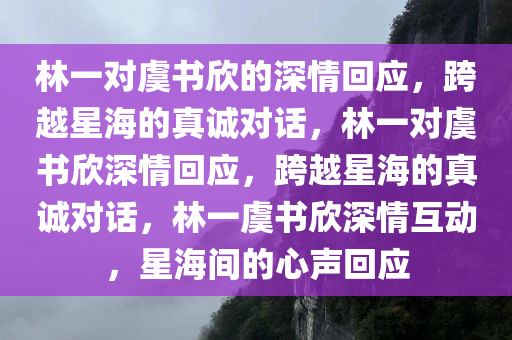 林一对虞书欣的深情回应，跨越星海的真诚对话，林一对虞书欣深情回应，跨越星海的真诚对话，林一虞书欣深情互动，星海间的心声回应