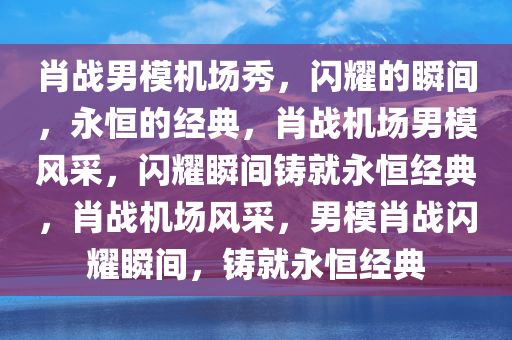 肖战男模机场秀，闪耀的瞬间，永恒的经典，肖战机场男模风采，闪耀瞬间铸就永恒经典，肖战机场风采，男模肖战闪耀瞬间，铸就永恒经典