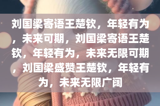 刘国梁寄语王楚钦，年轻有为，未来可期，刘国梁寄语王楚钦，年轻有为，未来无限可期，刘国梁盛赞王楚钦，年轻有为，未来无限广阔