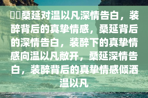 ??桑延对温以凡深情告白，装醉背后的真挚情感，桑延背后的深情告白，装醉下的真挚情感向温以凡敞开，桑延深情告白，装醉背后的真挚情感倾洒温以凡