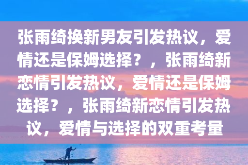 张雨绮换新男友引发热议，爱情还是保姆选择？，张雨绮新恋情引发热议，爱情还是保姆选择？，张雨绮新恋情引发热议，爱情与选择的双重考量