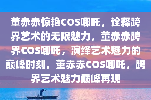 董赤赤惊艳COS哪吒，诠释跨界艺术的无限魅力，董赤赤跨界COS哪吒，演绎艺术魅力的巅峰时刻，董赤赤COS哪吒，跨界艺术魅力巅峰再现