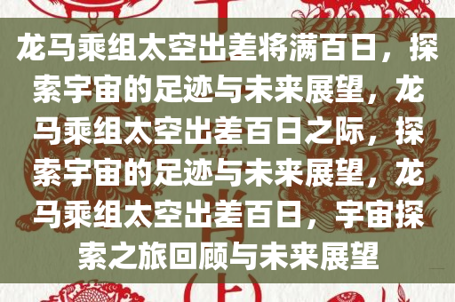 龙马乘组太空出差将满百日，探索宇宙的足迹与未来展望，龙马乘组太空出差百日之际，探索宇宙的足迹与未来展望，龙马乘组太空出差百日，宇宙探索之旅回顾与未来展望