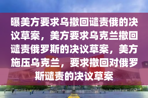 曝美方要求乌撤回谴责俄的决议草案，美方要求乌克兰撤回谴责俄罗斯的决议草案，美方施压乌克兰，要求撤回对俄罗斯谴责的决议草案