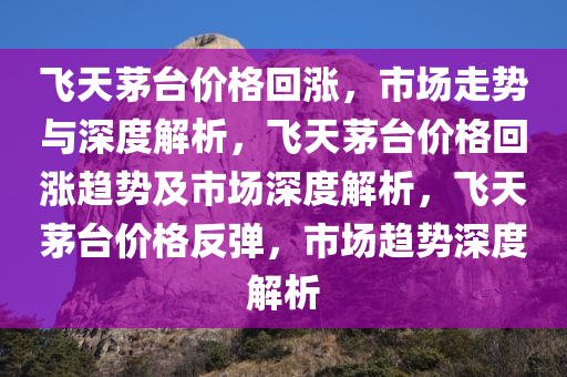 飞天茅台价格回涨，市场走势与深度解析，飞天茅台价格回涨趋势及市场深度解析，飞天茅台价格反弹，市场趋势深度解析