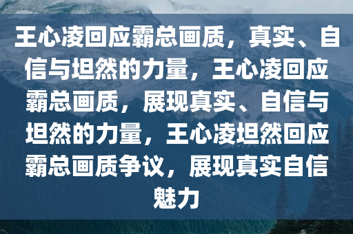 王心凌回应霸总画质，真实、自信与坦然的力量，王心凌回应霸总画质，展现真实、自信与坦然的力量，王心凌坦然回应霸总画质争议，展现真实自信魅力