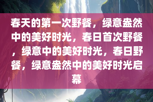 春天的第一次野餐，绿意盎然中的美好时光，春日首次野餐，绿意中的美好时光，春日野餐，绿意盎然中的美好时光启幕